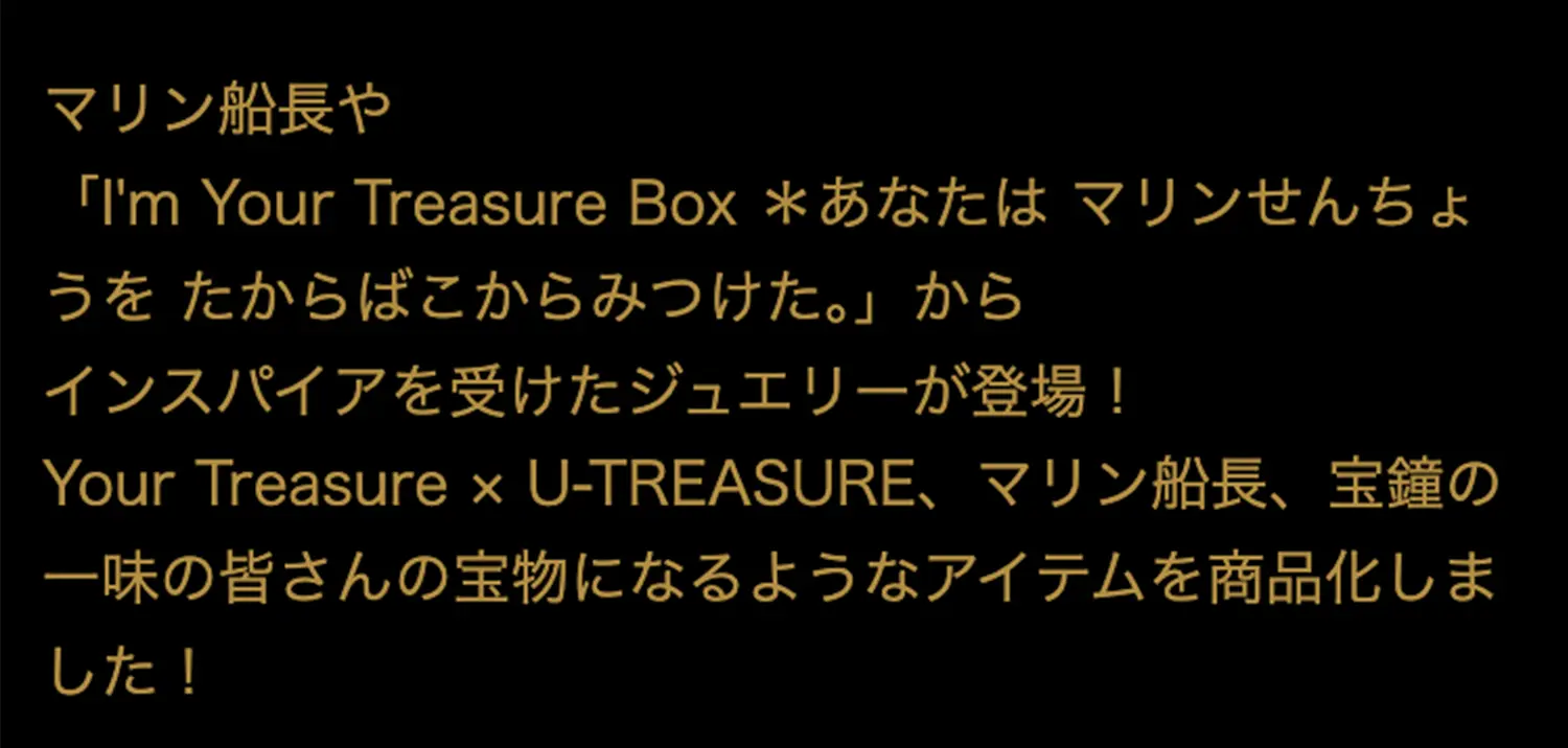 マリン船長や「I'm Your Treasure Box ＊あなたはマリンせんちょうを たからばこからみつけた。」からインスパイアを受けたジュエリーが登場！マリン船長、宝鐘の一味の皆さんの宝物になるようなアイテムを商品化