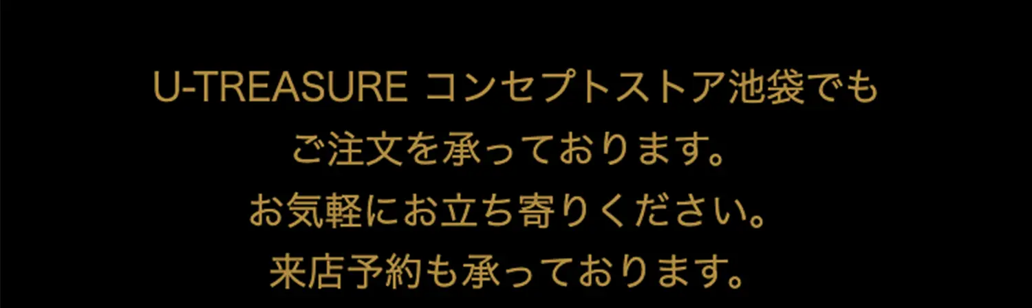 U-TREASUREコンセプトストア池袋でもご注文を承っております。お気軽にお立ち寄りください。来店予約も承っております。