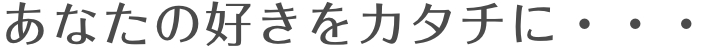 あなたの好きをカタチに・・・