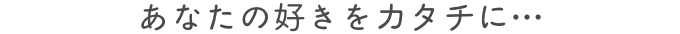 あなたの好きをカタチに・・・